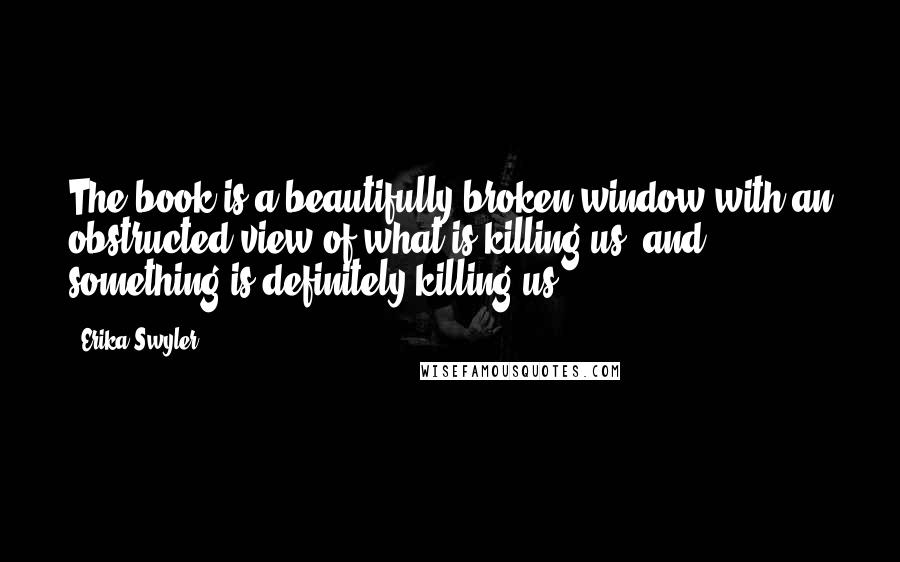 Erika Swyler Quotes: The book is a beautifully broken window with an obstructed view of what is killing us, and something is definitely killing us.