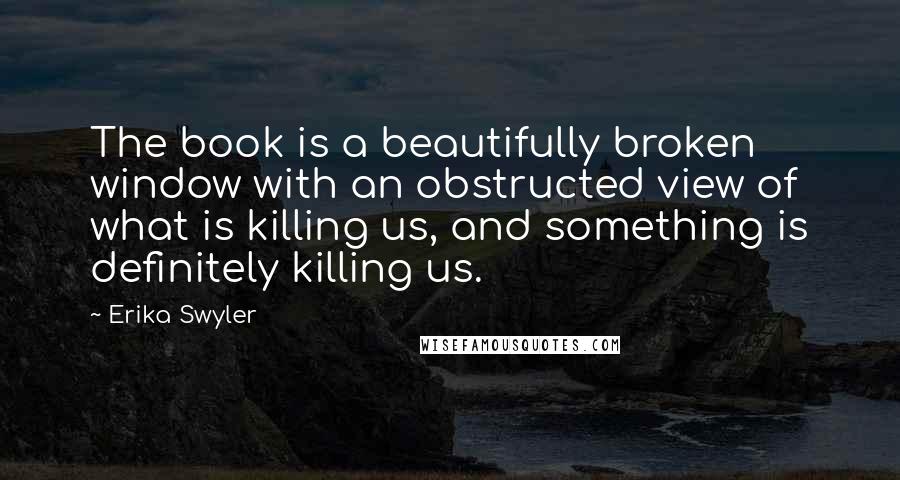 Erika Swyler Quotes: The book is a beautifully broken window with an obstructed view of what is killing us, and something is definitely killing us.