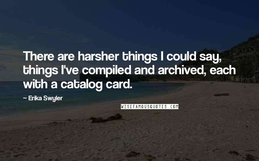 Erika Swyler Quotes: There are harsher things I could say, things I've compiled and archived, each with a catalog card.