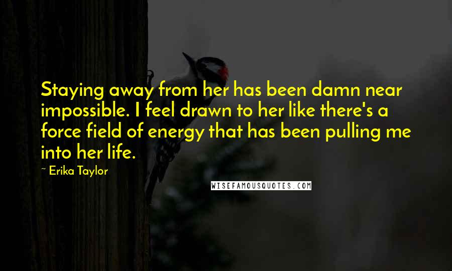 Erika Taylor Quotes: Staying away from her has been damn near impossible. I feel drawn to her like there's a force field of energy that has been pulling me into her life.