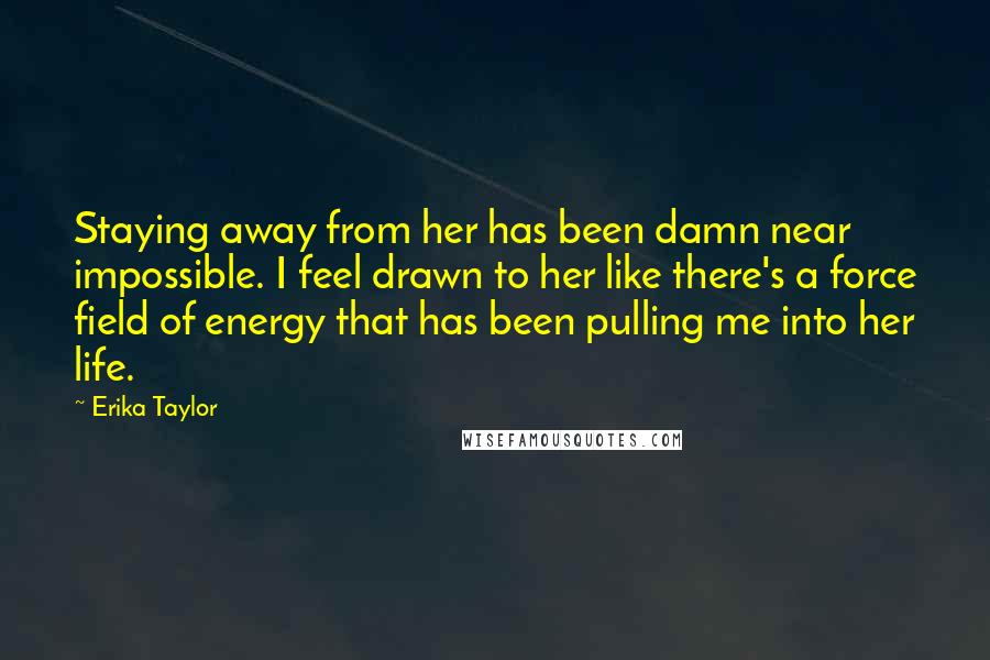 Erika Taylor Quotes: Staying away from her has been damn near impossible. I feel drawn to her like there's a force field of energy that has been pulling me into her life.