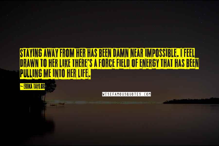 Erika Taylor Quotes: Staying away from her has been damn near impossible. I feel drawn to her like there's a force field of energy that has been pulling me into her life.