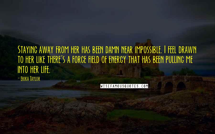 Erika Taylor Quotes: Staying away from her has been damn near impossible. I feel drawn to her like there's a force field of energy that has been pulling me into her life.