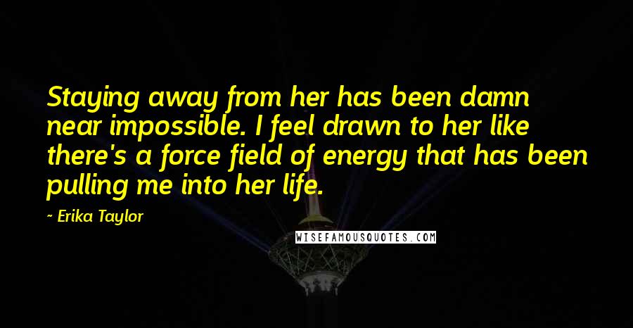 Erika Taylor Quotes: Staying away from her has been damn near impossible. I feel drawn to her like there's a force field of energy that has been pulling me into her life.