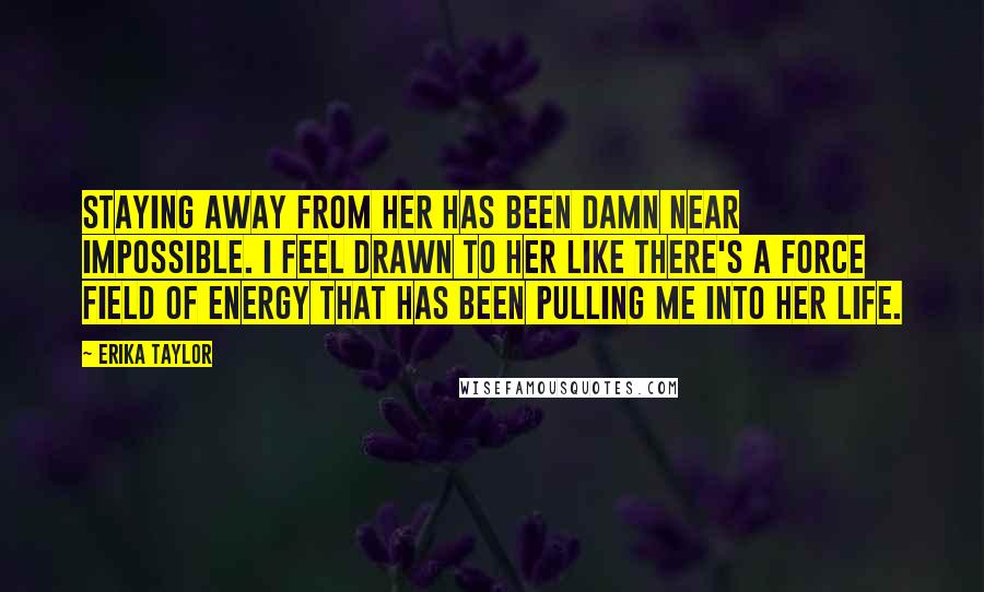 Erika Taylor Quotes: Staying away from her has been damn near impossible. I feel drawn to her like there's a force field of energy that has been pulling me into her life.