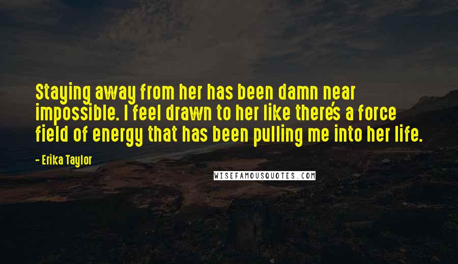 Erika Taylor Quotes: Staying away from her has been damn near impossible. I feel drawn to her like there's a force field of energy that has been pulling me into her life.