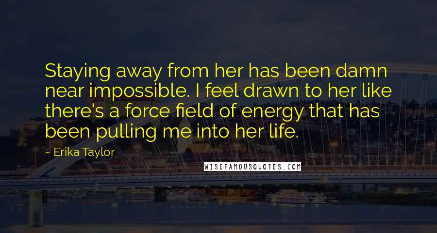 Erika Taylor Quotes: Staying away from her has been damn near impossible. I feel drawn to her like there's a force field of energy that has been pulling me into her life.