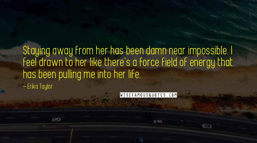 Erika Taylor Quotes: Staying away from her has been damn near impossible. I feel drawn to her like there's a force field of energy that has been pulling me into her life.