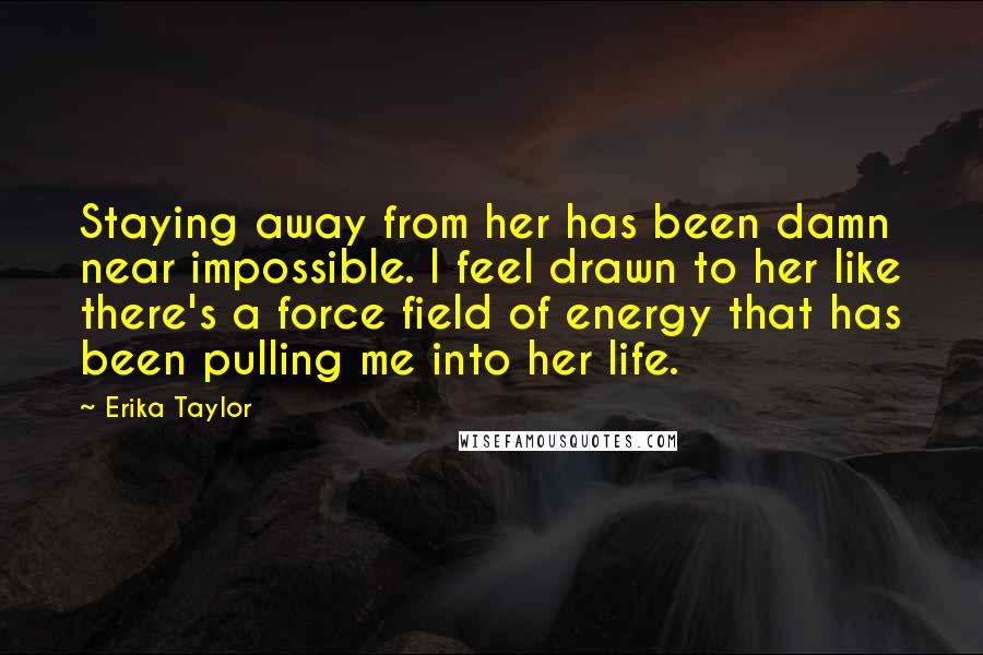 Erika Taylor Quotes: Staying away from her has been damn near impossible. I feel drawn to her like there's a force field of energy that has been pulling me into her life.