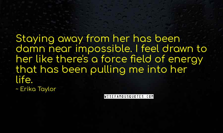 Erika Taylor Quotes: Staying away from her has been damn near impossible. I feel drawn to her like there's a force field of energy that has been pulling me into her life.