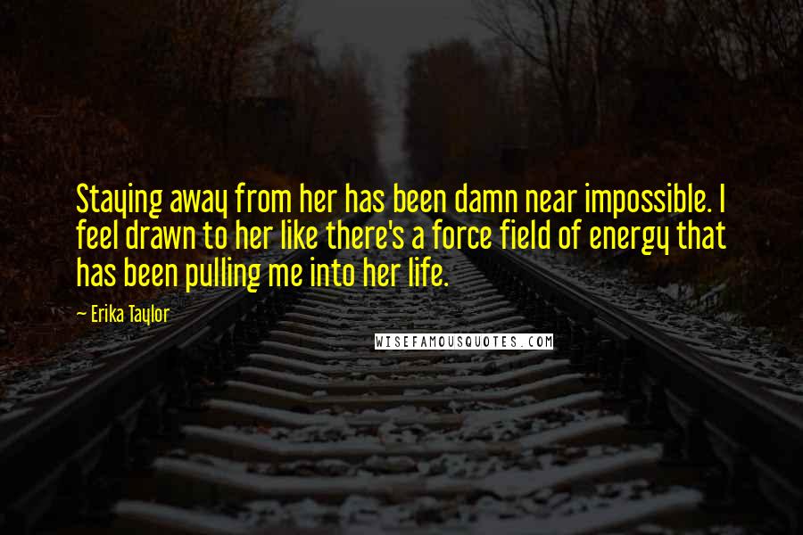 Erika Taylor Quotes: Staying away from her has been damn near impossible. I feel drawn to her like there's a force field of energy that has been pulling me into her life.