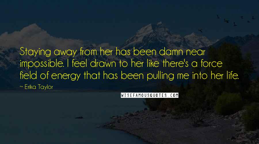 Erika Taylor Quotes: Staying away from her has been damn near impossible. I feel drawn to her like there's a force field of energy that has been pulling me into her life.