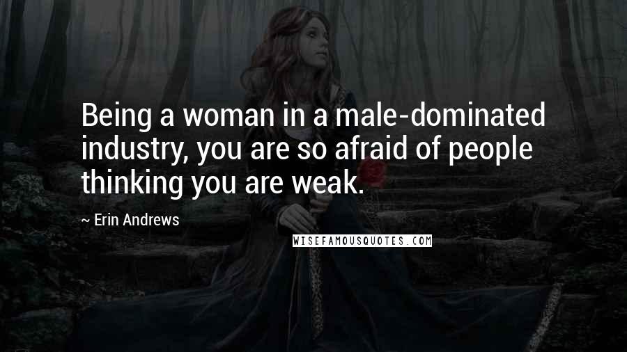 Erin Andrews Quotes: Being a woman in a male-dominated industry, you are so afraid of people thinking you are weak.