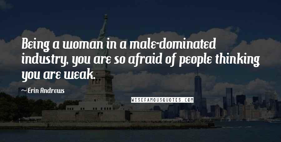 Erin Andrews Quotes: Being a woman in a male-dominated industry, you are so afraid of people thinking you are weak.