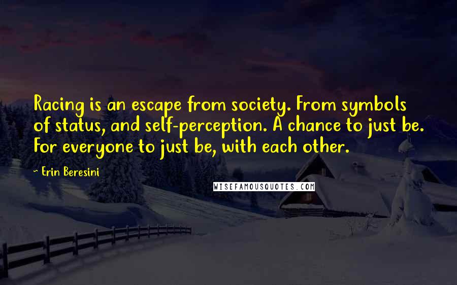 Erin Beresini Quotes: Racing is an escape from society. From symbols of status, and self-perception. A chance to just be. For everyone to just be, with each other.