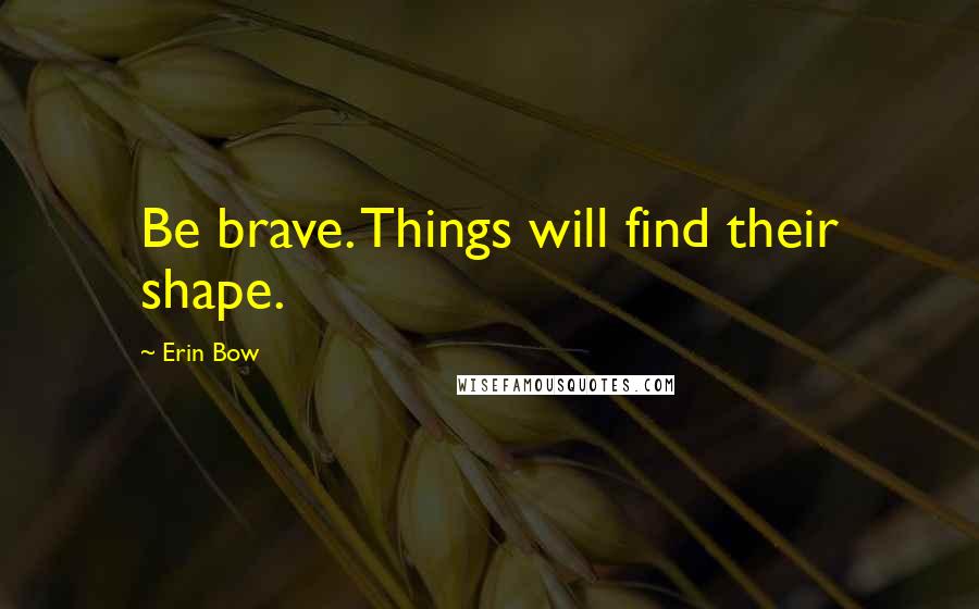 Erin Bow Quotes: Be brave. Things will find their shape.