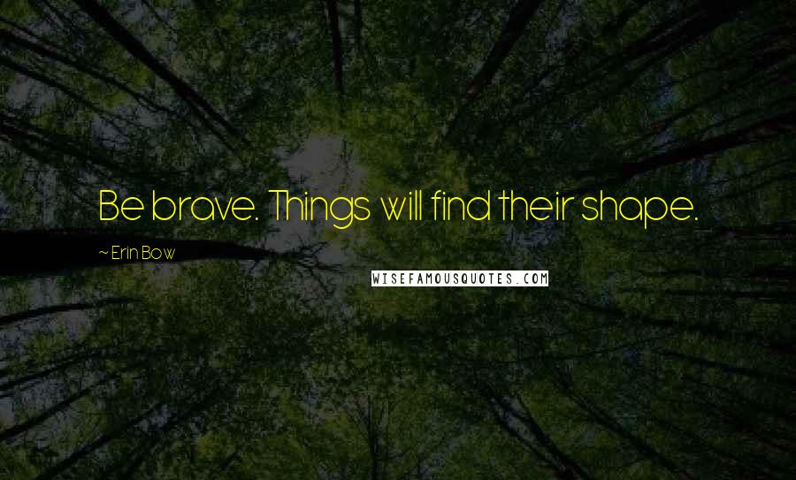 Erin Bow Quotes: Be brave. Things will find their shape.