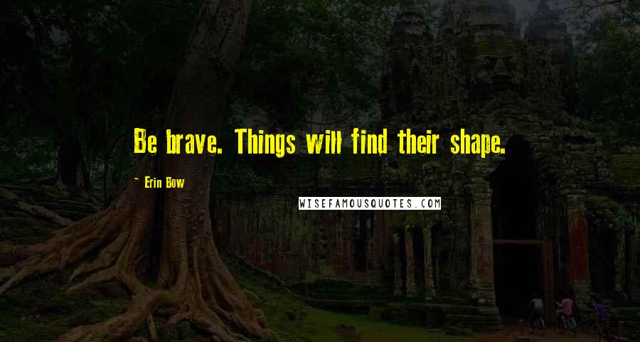 Erin Bow Quotes: Be brave. Things will find their shape.