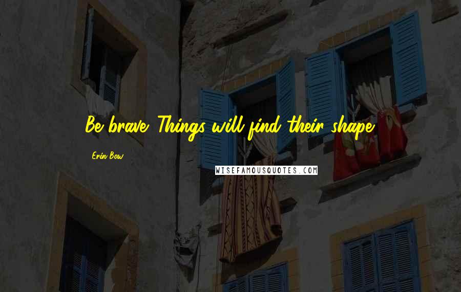 Erin Bow Quotes: Be brave. Things will find their shape.