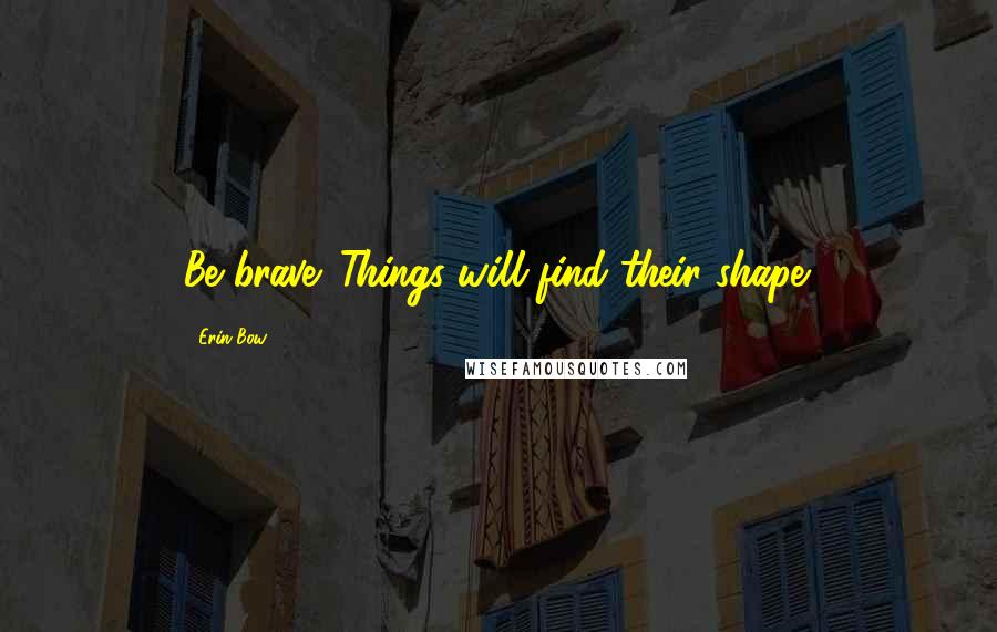 Erin Bow Quotes: Be brave. Things will find their shape.