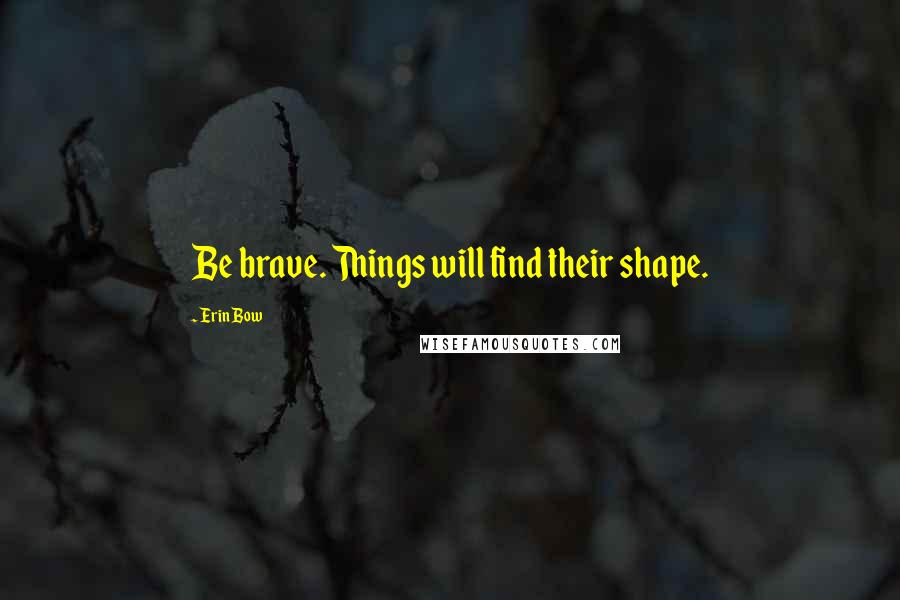 Erin Bow Quotes: Be brave. Things will find their shape.