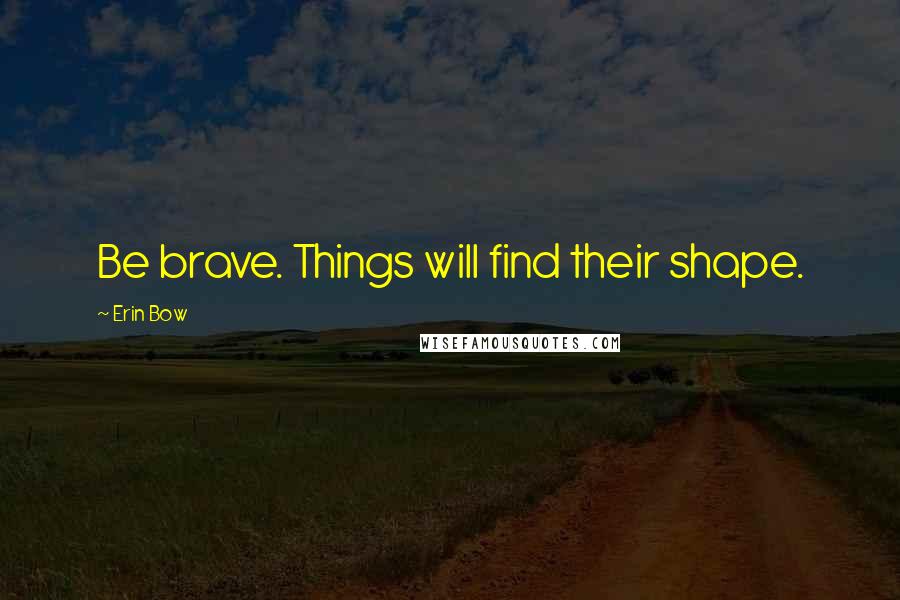 Erin Bow Quotes: Be brave. Things will find their shape.