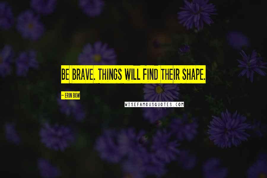 Erin Bow Quotes: Be brave. Things will find their shape.