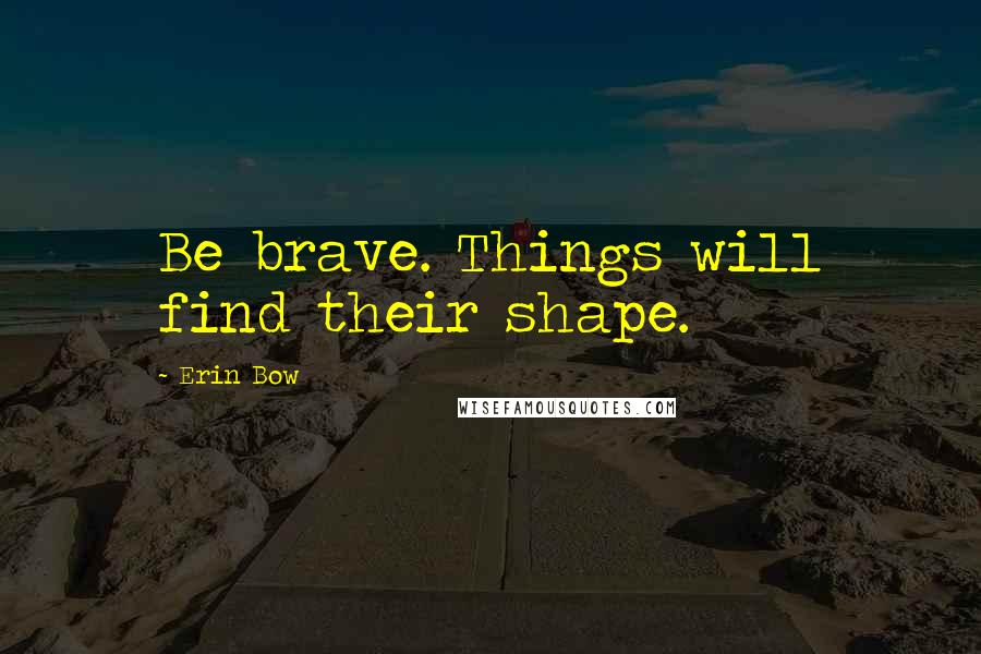 Erin Bow Quotes: Be brave. Things will find their shape.