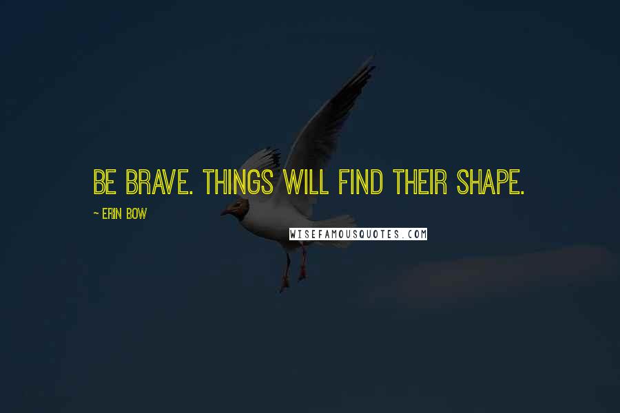 Erin Bow Quotes: Be brave. Things will find their shape.