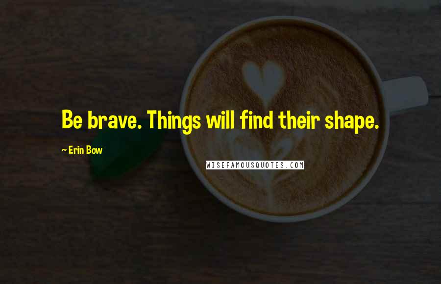 Erin Bow Quotes: Be brave. Things will find their shape.