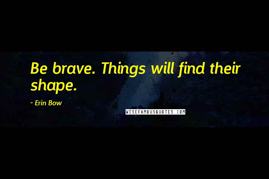 Erin Bow Quotes: Be brave. Things will find their shape.