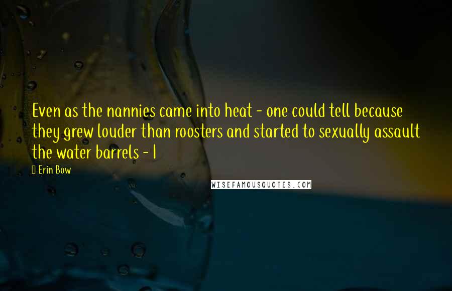 Erin Bow Quotes: Even as the nannies came into heat - one could tell because they grew louder than roosters and started to sexually assault the water barrels - I