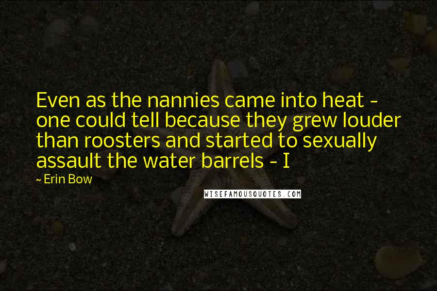 Erin Bow Quotes: Even as the nannies came into heat - one could tell because they grew louder than roosters and started to sexually assault the water barrels - I