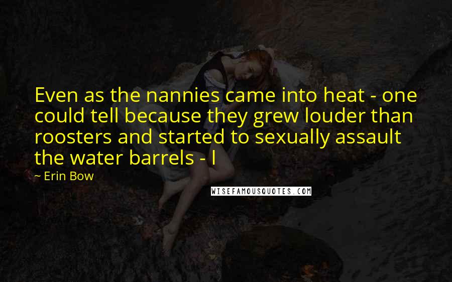 Erin Bow Quotes: Even as the nannies came into heat - one could tell because they grew louder than roosters and started to sexually assault the water barrels - I