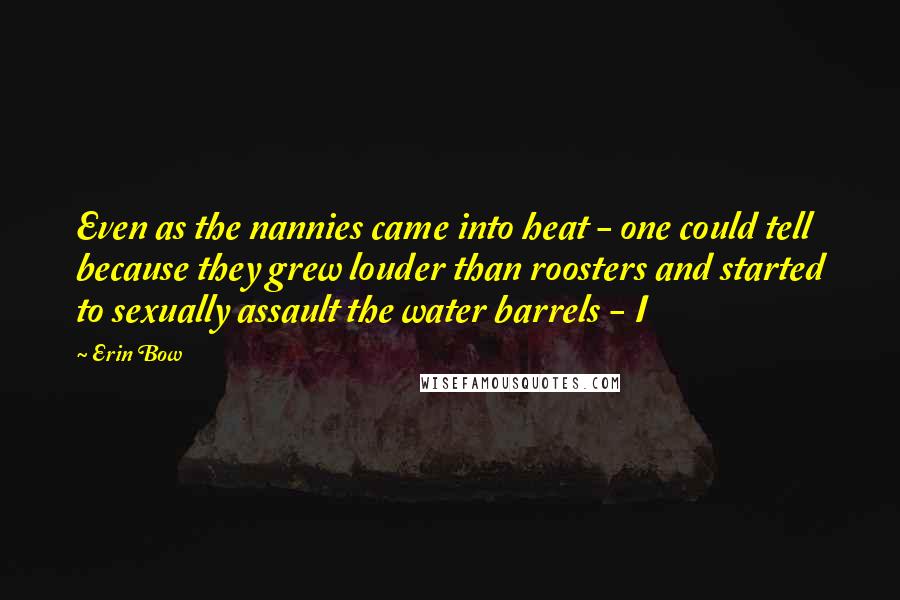 Erin Bow Quotes: Even as the nannies came into heat - one could tell because they grew louder than roosters and started to sexually assault the water barrels - I