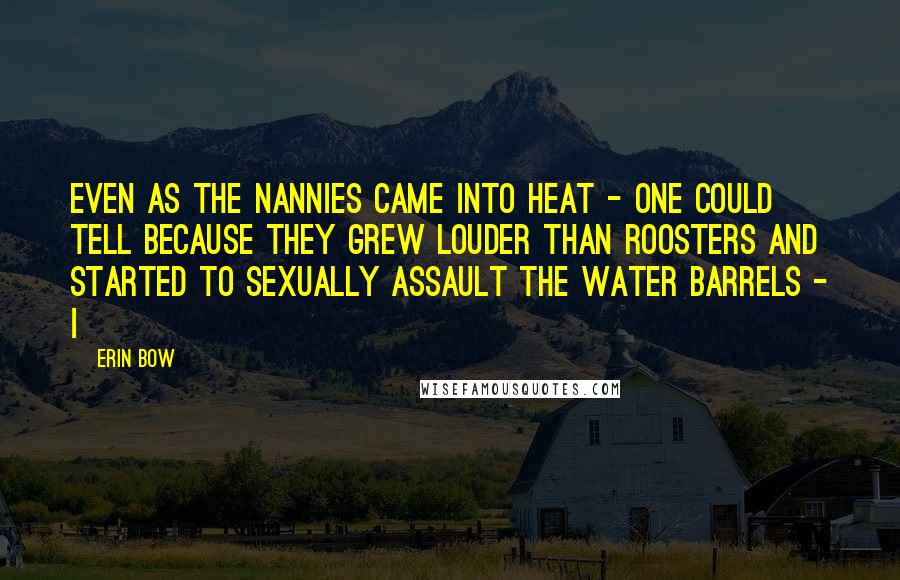 Erin Bow Quotes: Even as the nannies came into heat - one could tell because they grew louder than roosters and started to sexually assault the water barrels - I