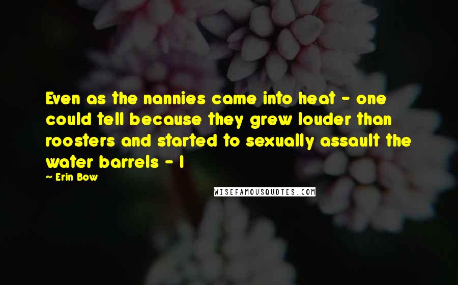 Erin Bow Quotes: Even as the nannies came into heat - one could tell because they grew louder than roosters and started to sexually assault the water barrels - I