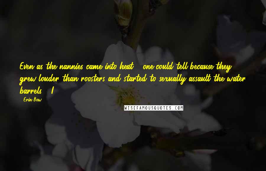 Erin Bow Quotes: Even as the nannies came into heat - one could tell because they grew louder than roosters and started to sexually assault the water barrels - I