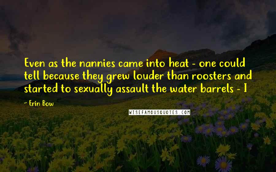 Erin Bow Quotes: Even as the nannies came into heat - one could tell because they grew louder than roosters and started to sexually assault the water barrels - I