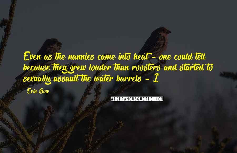 Erin Bow Quotes: Even as the nannies came into heat - one could tell because they grew louder than roosters and started to sexually assault the water barrels - I