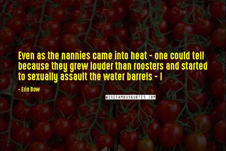 Erin Bow Quotes: Even as the nannies came into heat - one could tell because they grew louder than roosters and started to sexually assault the water barrels - I