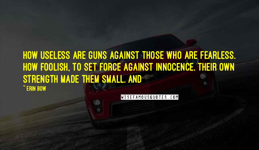 Erin Bow Quotes: How useless are guns against those who are fearless. How foolish, to set force against innocence. Their own strength made them small. And