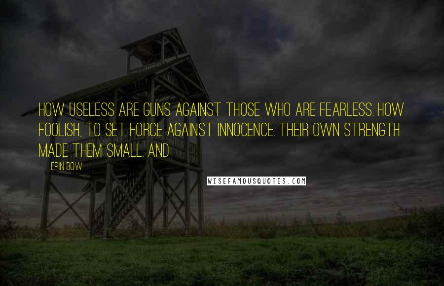 Erin Bow Quotes: How useless are guns against those who are fearless. How foolish, to set force against innocence. Their own strength made them small. And