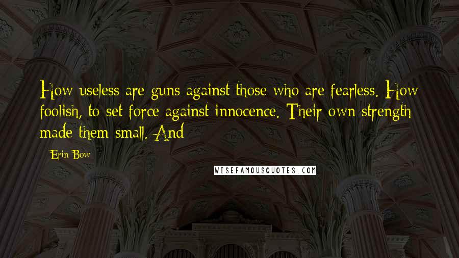 Erin Bow Quotes: How useless are guns against those who are fearless. How foolish, to set force against innocence. Their own strength made them small. And