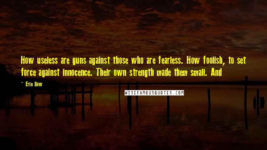 Erin Bow Quotes: How useless are guns against those who are fearless. How foolish, to set force against innocence. Their own strength made them small. And