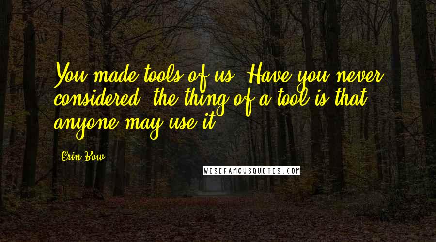 Erin Bow Quotes: You made tools of us. Have you never considered: the thing of a tool is that anyone may use it.