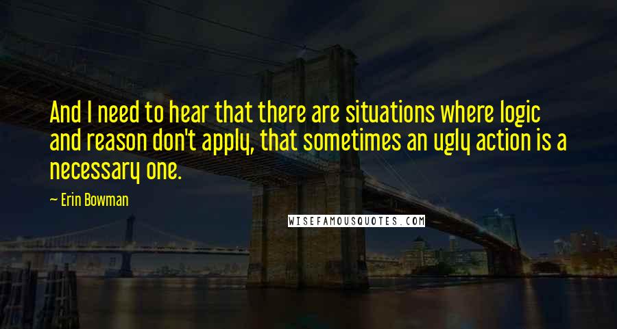 Erin Bowman Quotes: And I need to hear that there are situations where logic and reason don't apply, that sometimes an ugly action is a necessary one.