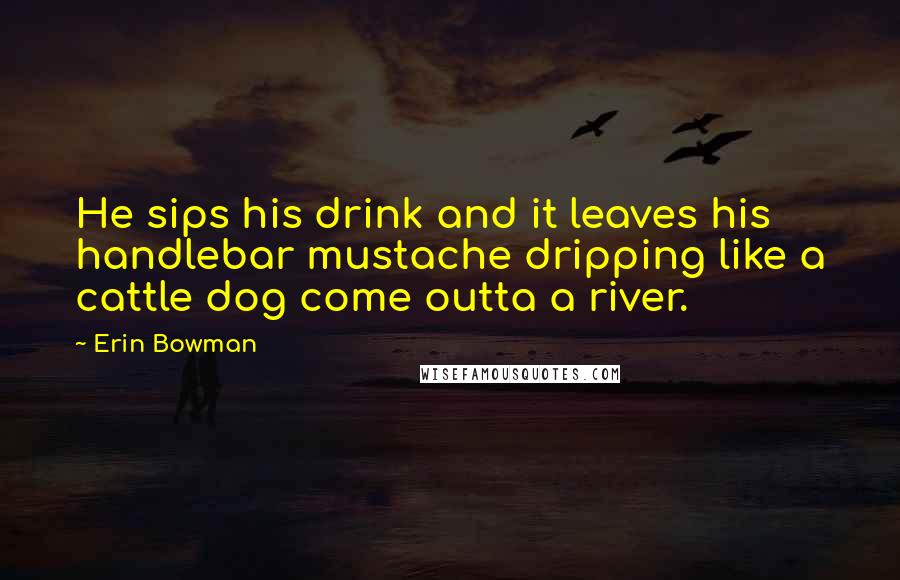 Erin Bowman Quotes: He sips his drink and it leaves his handlebar mustache dripping like a cattle dog come outta a river.