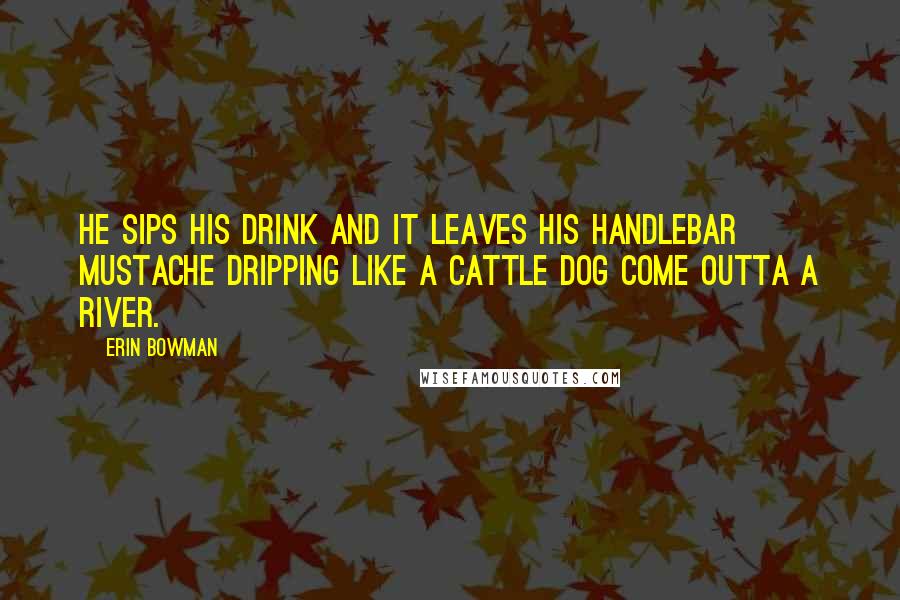 Erin Bowman Quotes: He sips his drink and it leaves his handlebar mustache dripping like a cattle dog come outta a river.