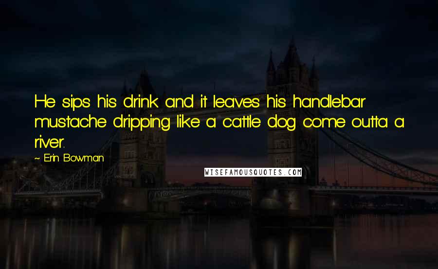 Erin Bowman Quotes: He sips his drink and it leaves his handlebar mustache dripping like a cattle dog come outta a river.